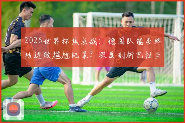 2026世界杯焦点战：德国队能否终结连败尴尬纪录？深度剖析巴拉圭锋无力顽疾与破局关键