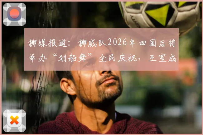 挪媒报道：挪威队2026年回国后将举办“划船舞”全民庆祝，王室成员确认出席活动流程详情
