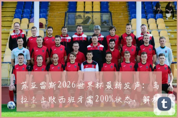 苏亚雷斯2026世界杯最新发声：乌拉圭击败西班牙需200%状态，解析南美劲旅战术关键与晋级前景