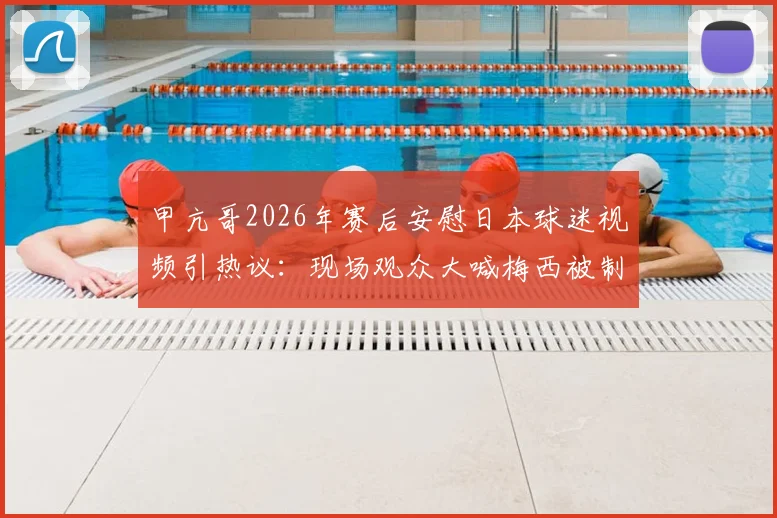 甲亢哥2026年赛后安慰日本球迷视频引热议：现场观众大喊梅西被制止，体育观赛礼仪再成焦点