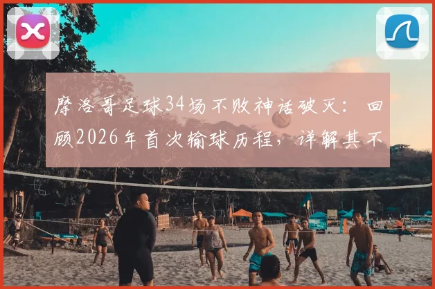 摩洛哥足球34场不败神话破灭:回顾2026年首次输球历程,详解其不败纪录成因与世界排名