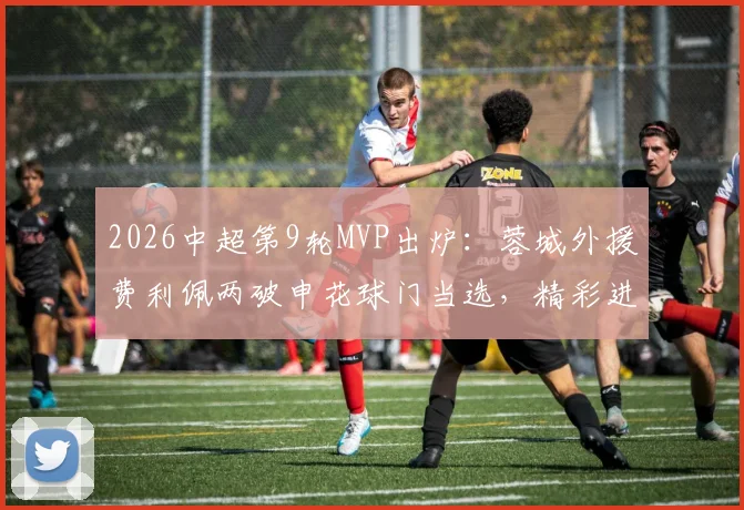 2026中超第9轮MVP出炉：蓉城外援费利佩两破申花球门当选，精彩进球回顾与分析