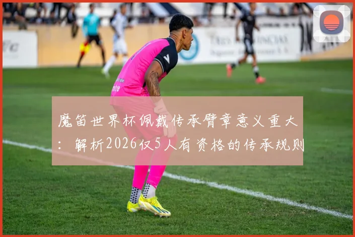 魔笛世界杯佩戴传承臂章意义重大:解析2026仅5人有资格的传承规则与精神内核