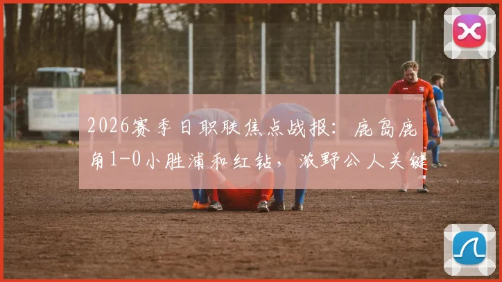 2026赛季日职联焦点战报:鹿岛鹿角1-0小胜浦和红钻,浓野公人关键进球价值三分,赛后战术解析与球员评分