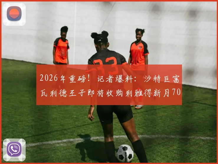 2026年重磅!记者爆料:沙特巨富瓦利德王子即将收购利雅得新月70%所有权,官宣进入倒计时