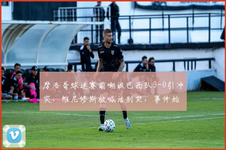 摩洛哥球迷赛前嘲讽巴西队3-0引冲突，维尼修斯被喊话别哭，事件始末与各方回应全记录