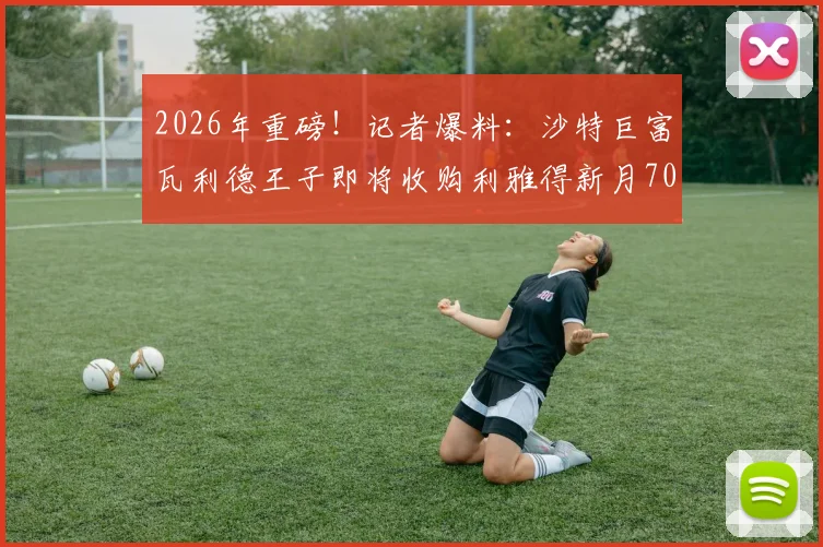2026年重磅！记者爆料：沙特巨富瓦利德王子即将收购利雅得新月70%所有权，官宣进入倒计时