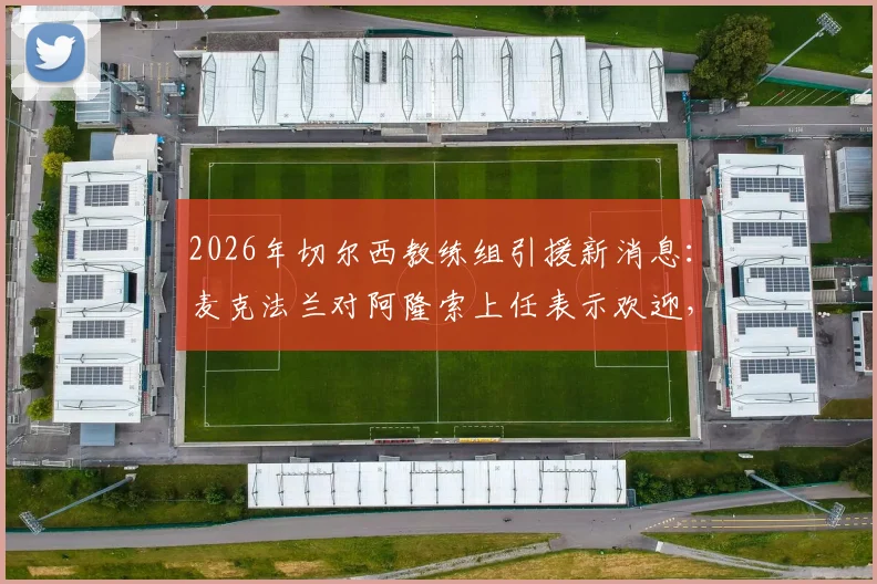 2026年切尔西教练组引援新消息:麦克法兰对阿隆索上任表示欢迎,但暂不考虑加入