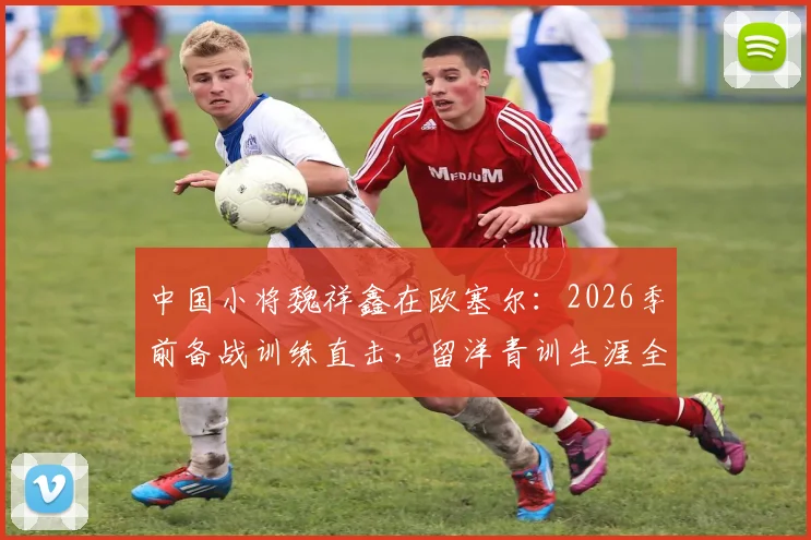 中国小将魏祥鑫在欧塞尔:2026季前备战训练直击,留洋青训生涯全解析