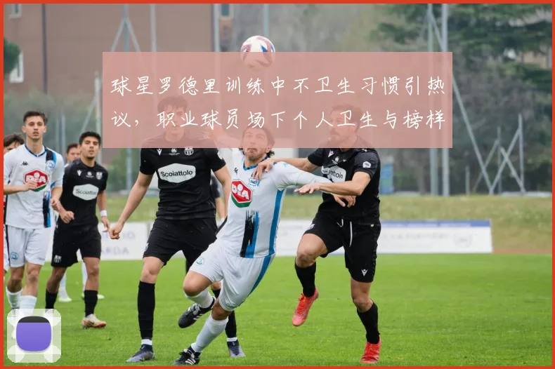 球星罗德里训练中不卫生习惯引热议，职业球员场下个人卫生与榜样作用成焦点