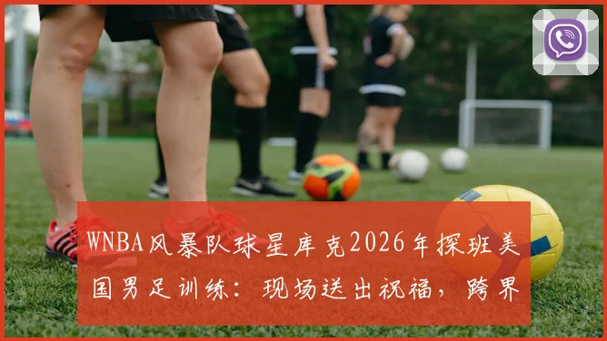 WNBA风暴队球星库克2026年探班美国男足训练：现场送出祝福，跨界互动引关注
