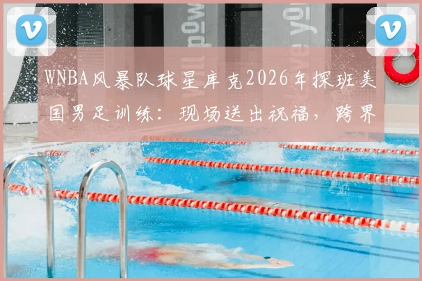 WNBA风暴队球星库克2026年探班美国男足训练：现场送出祝福，跨界互动引关注