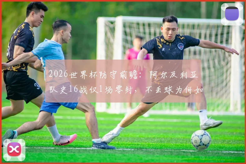 2026世界杯防守前瞻:阿尔及利亚队史16战仅1场零封,不丢球为何如此之难?