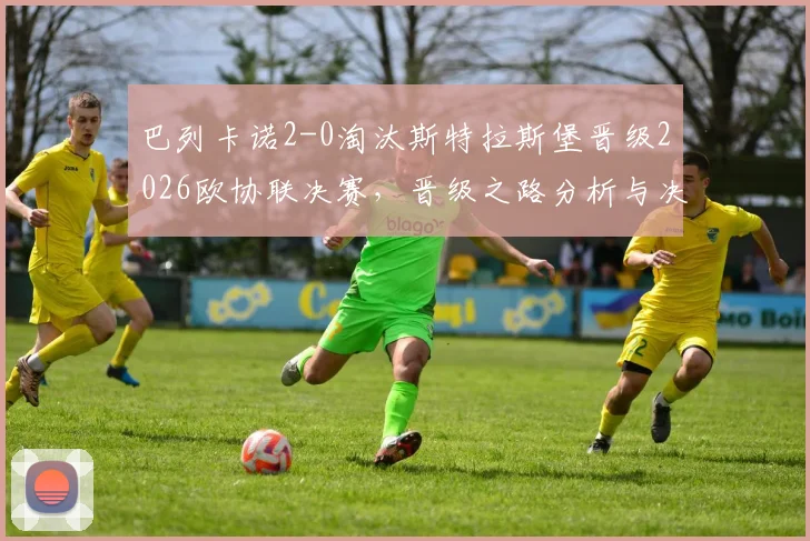 巴列卡诺2-0淘汰斯特拉斯堡晋级2026欧协联决赛,晋级之路分析与决赛对阵前瞻