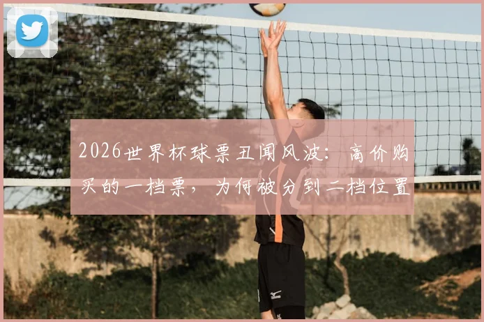 2026世界杯球票丑闻风波：高价购买的一档票，为何被分到二档位置？球迷权益如何保障？