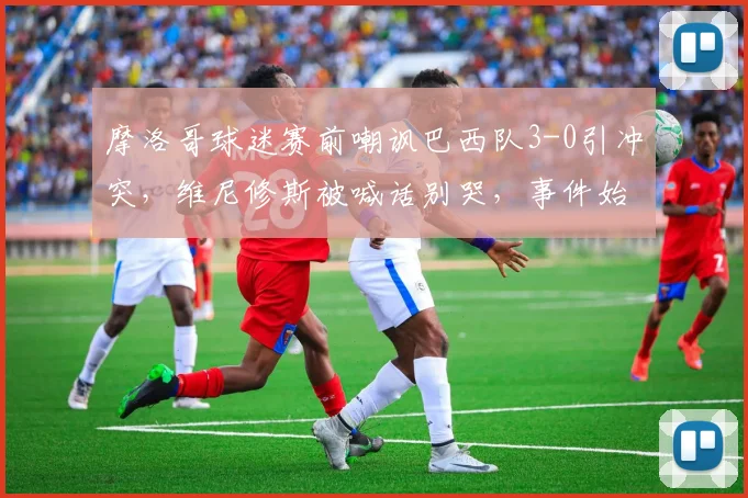 摩洛哥球迷赛前嘲讽巴西队3-0引冲突,维尼修斯被喊话别哭,事件始末与各方回应全记录
