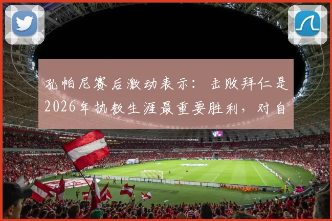 孔帕尼赛后激动表示：击败拜仁是2026年执教生涯最重要胜利，对自己吃到黄牌感到十分惊讶