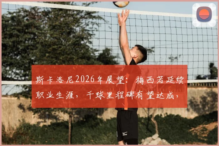 斯卡洛尼2026年展望：梅西若延续职业生涯，千球里程碑有望达成，深度剖析其可能性