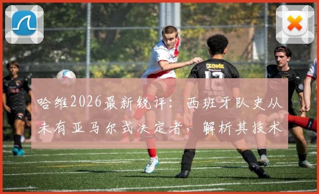 哈维2026最新锐评:西班牙队史从未有亚马尔式决定者,解析其技术特点与队内重要性