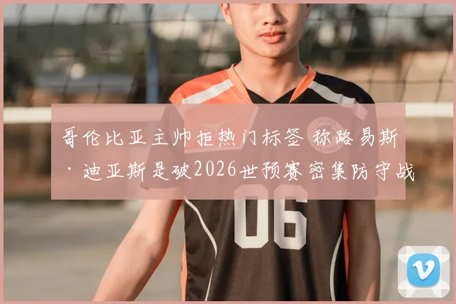 哥伦比亚主帅拒热门标签 称路易斯·迪亚斯是破2026世预赛密集防守战术关键点