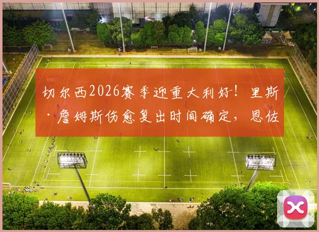 切尔西2026赛季迎重大利好！里斯·詹姆斯伤愈复出时间确定，恩佐与库库雷利亚续约谈判最新进展详解