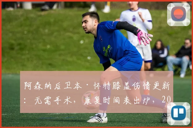 阿森纳后卫本·怀特膝盖伤情更新：无需手术，康复时间表出炉，2026世界杯参赛希望几何？