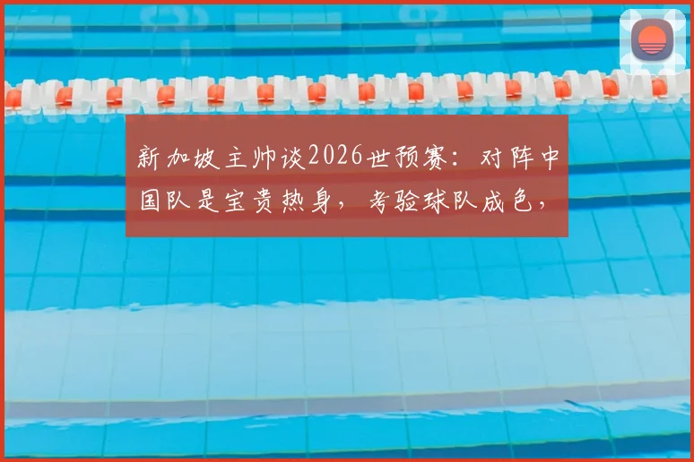 新加坡主帅谈2026世预赛：对阵中国队是宝贵热身，考验球队成色，附胜负前瞻与战术解析