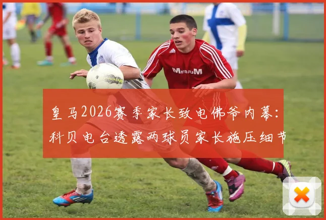 皇马2026赛季家长致电佛爷内幕：科贝电台透露两球员家长施压细节，谁家孩子上不了场？