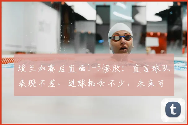 埃兰加赛后直面1-5惨败：直言球队表现不差，进球机会不少，未来可期