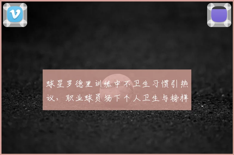 球星罗德里训练中不卫生习惯引热议，职业球员场下个人卫生与榜样作用成焦点