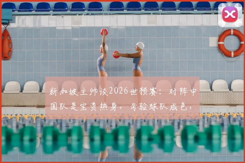 新加坡主帅谈2026世预赛：对阵中国队是宝贵热身，考验球队成色，附胜负前瞻与战术解析