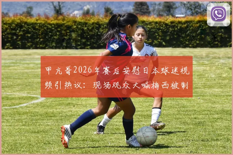 甲亢哥2026年赛后安慰日本球迷视频引热议:现场观众大喊梅西被制止,体育观赛礼仪再成焦点