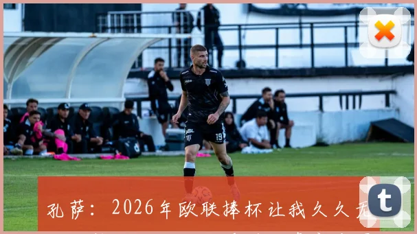 孔萨：2026年欧联捧杯让我久久无法平静，从激动到手抖的真实夺冠心路历程分享