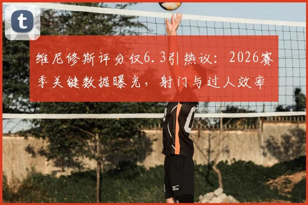 维尼修斯评分仅6.3引热议：2026赛季关键数据曝光，射门与过人效率成焦点