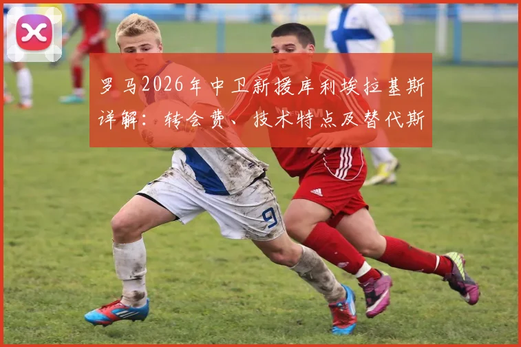 罗马2026年中卫新援库利埃拉基斯详解：转会费、技术特点及替代斯莫林前景分析