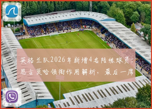 英格兰队2026年新增4名陪练球员：恩古莫哈领衔作用解析，最后一席人选引关注