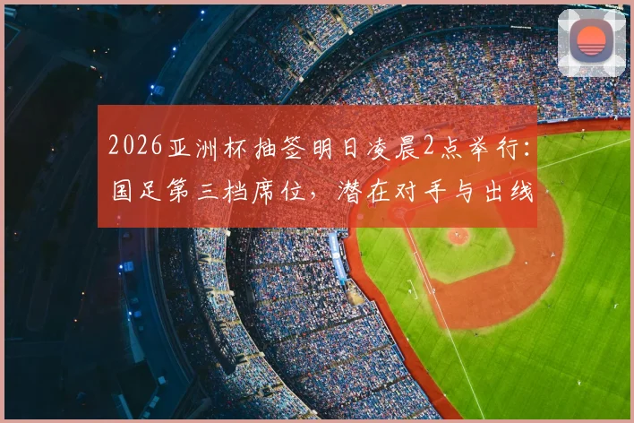 2026亚洲杯抽签明日凌晨2点举行：国足第三档席位，潜在对手与出线前景全解析