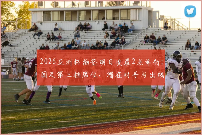 2026亚洲杯抽签明日凌晨2点举行：国足第三档席位，潜在对手与出线前景全解析