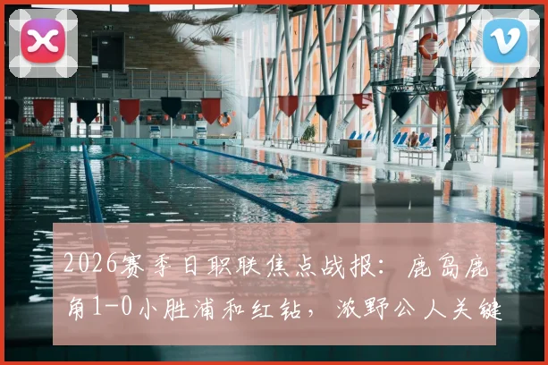 2026赛季日职联焦点战报：鹿岛鹿角1-0小胜浦和红钻，浓野公人关键进球价值三分，赛后战术解析与球员评分