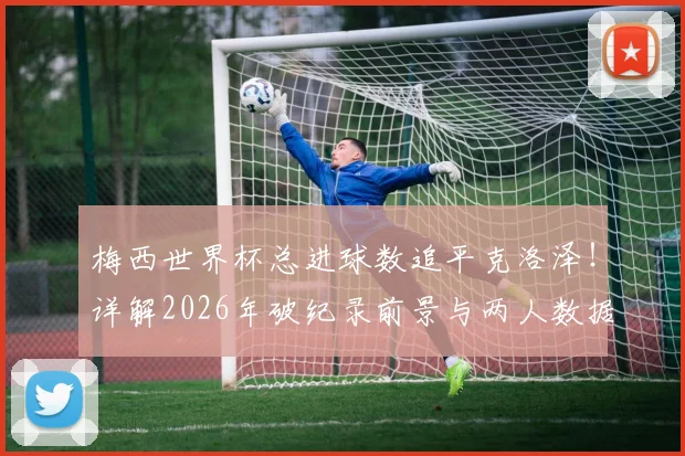 梅西世界杯总进球数追平克洛泽!详解2026年破纪录前景与两人数据全面对比