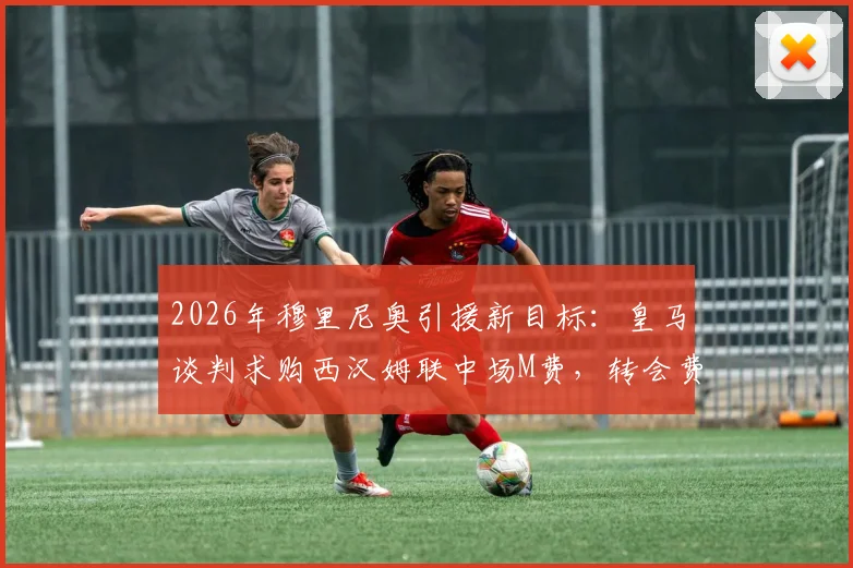 2026年穆里尼奥引援新目标：皇马谈判求购西汉姆联中场M费，转会费及球员未来引发猜测
