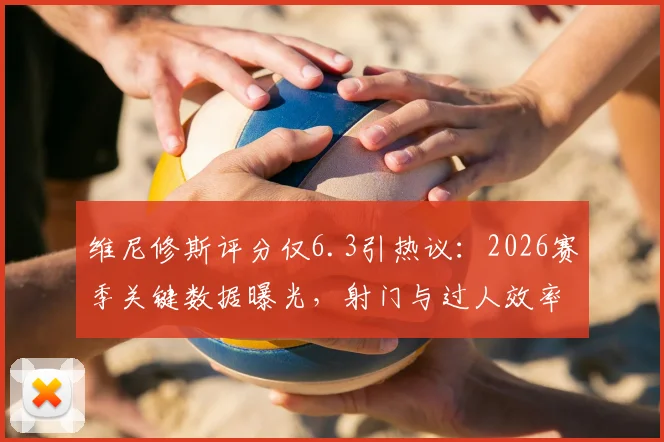 维尼修斯评分仅6.3引热议：2026赛季关键数据曝光，射门与过人效率成焦点