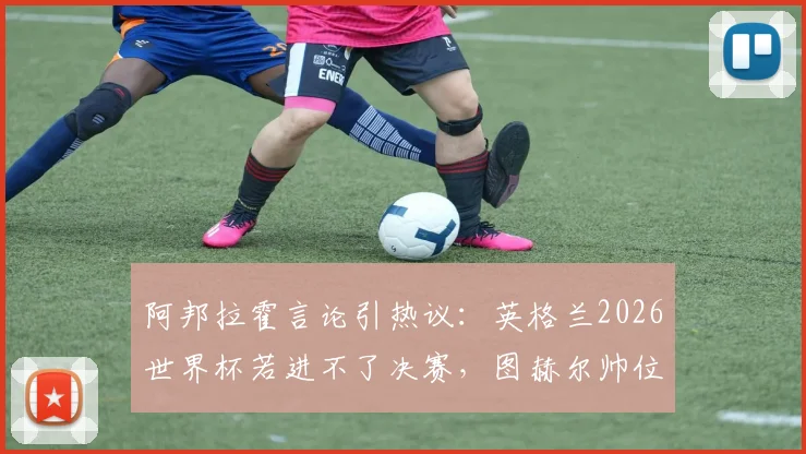 阿邦拉霍言论引热议：英格兰2026世界杯若进不了决赛，图赫尔帅位恐难保