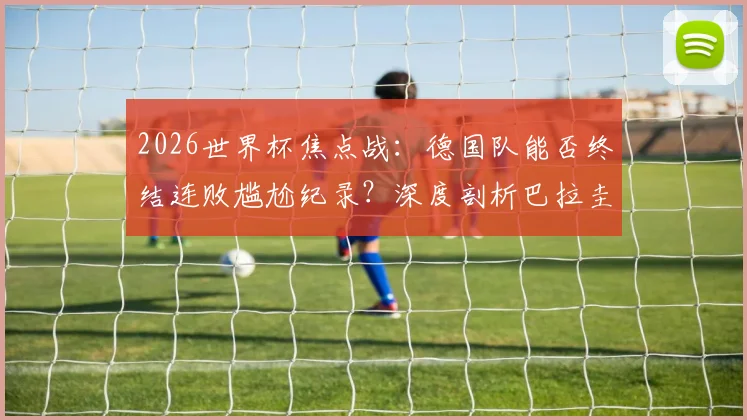 2026世界杯焦点战:德国队能否终结连败尴尬纪录?深度剖析巴拉圭锋无力顽疾与破局关键
