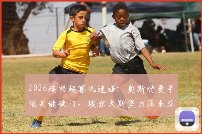 2026瑞典超赛况速递：奥斯特曼半场关键破门，埃尔夫斯堡力压米亚尔比，1-0比分详解及两队近期走势分析