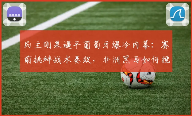 民主刚果逼平葡萄牙爆冷内幕:赛前挑衅战术奏效,非洲黑马如何搅乱欧洲豪门