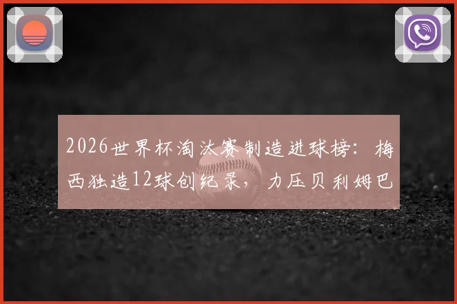 2026世界杯淘汰赛制造进球榜：梅西独造12球创纪录，力压贝利姆巴佩成历史第一，详细数据统计解读