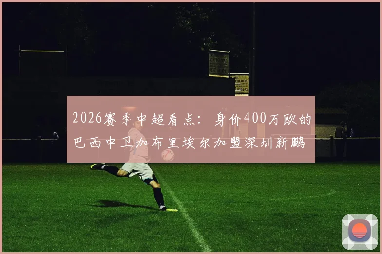 2026赛季中超看点：身价400万欧的巴西中卫加布里埃尔加盟深圳新鹏城，他的技术特点与球队后防提升前景分析