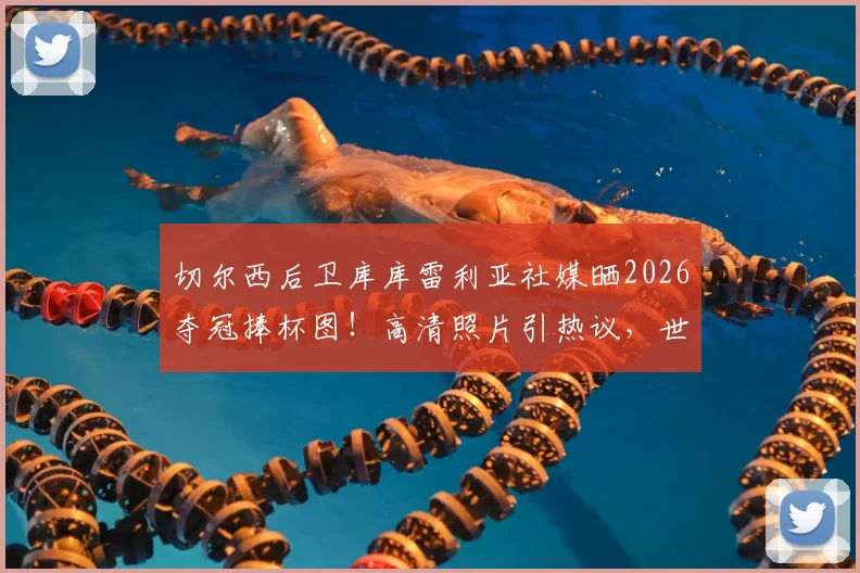 切尔西后卫库库雷利亚社媒晒2026夺冠捧杯图!高清照片引热议,世界冠军庆祝瞬间全记录