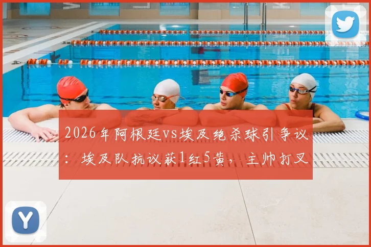 2026年阿根廷vs埃及绝杀球引争议：埃及队抗议获1红5黄，主帅打叉手势成焦点，复盘裁判判罚关键点